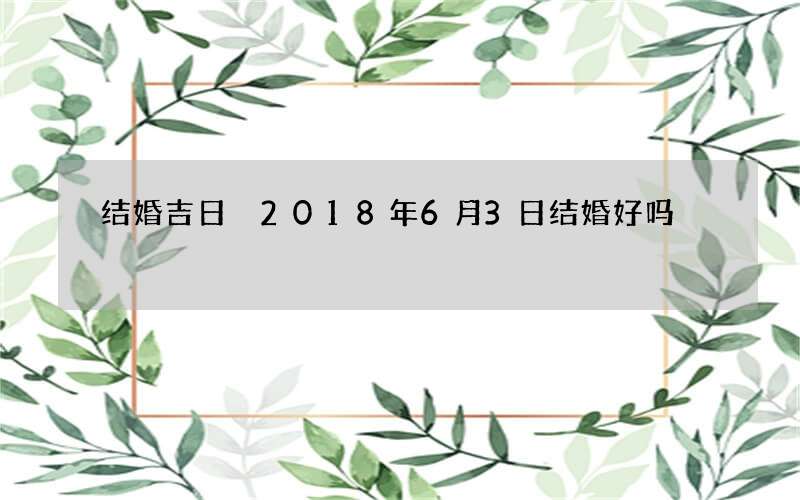 结婚吉日 2018年6月3日结婚好吗